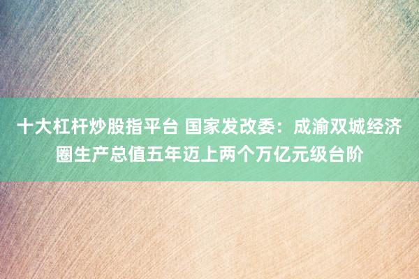 十大杠杆炒股指平台 国家发改委：成渝双城经济圈生产总值五年迈上两个万亿元级台阶
