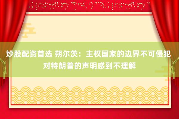 炒股配资首选 朔尔茨：主权国家的边界不可侵犯 对特朗普的声明感到不理解