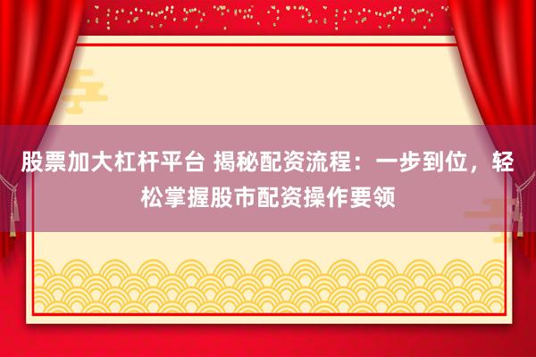 股票加大杠杆平台 揭秘配资流程：一步到位，轻松掌握股市配资操作要领