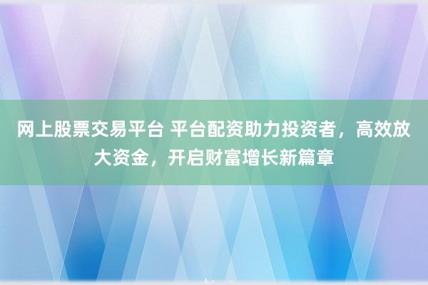 网上股票交易平台 平台配资助力投资者，高效放大资金，开启财富增长新篇章