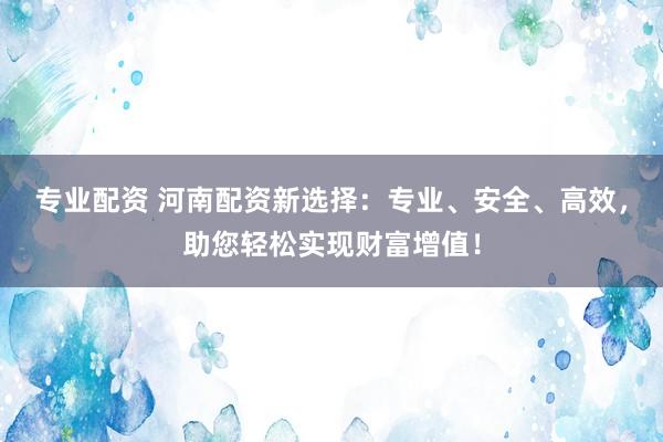 专业配资 河南配资新选择：专业、安全、高效，助您轻松实现财富增值！