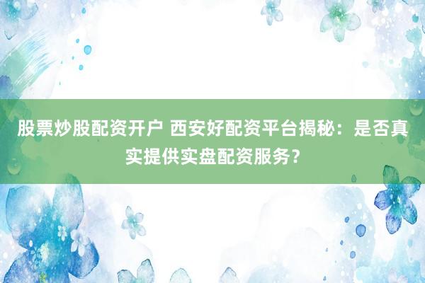 股票炒股配资开户 西安好配资平台揭秘：是否真实提供实盘配资服务？