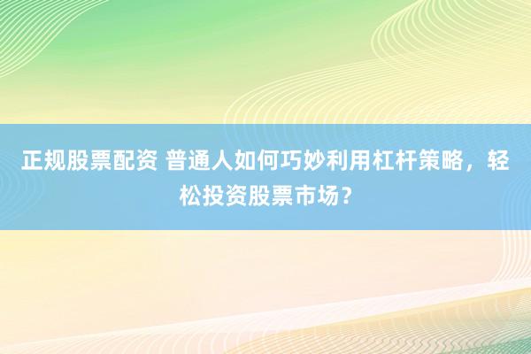 正规股票配资 普通人如何巧妙利用杠杆策略，轻松投资股票市场？
