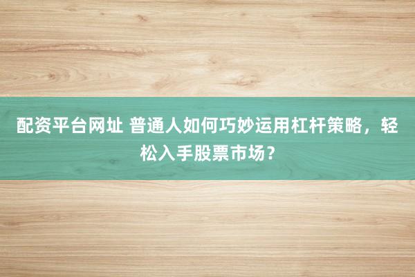 配资平台网址 普通人如何巧妙运用杠杆策略，轻松入手股票市场？