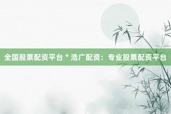 全国股票配资平台 * 浩广配资：专业股票配资平台