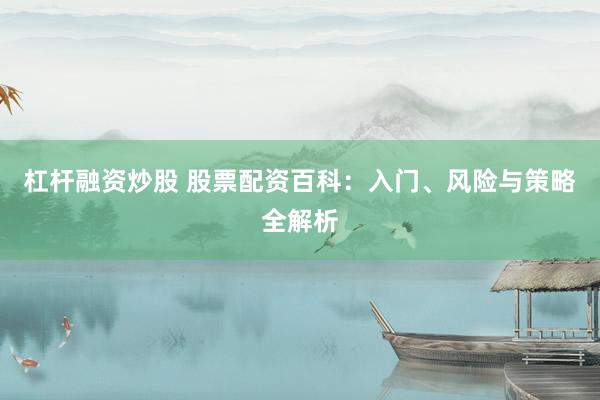 杠杆融资炒股 股票配资百科：入门、风险与策略全解析