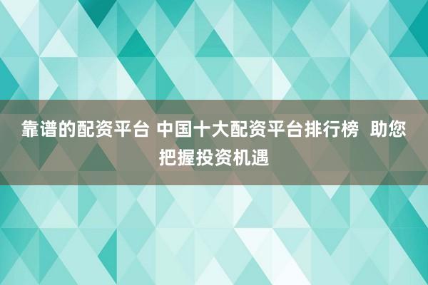 靠谱的配资平台 中国十大配资平台排行榜  助您把握投资机遇