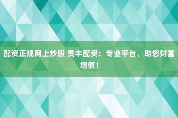 配资正规网上炒股 贵丰配资：专业平台，助您财富增值！