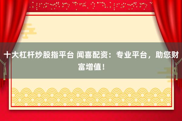 十大杠杆炒股指平台 闻喜配资：专业平台，助您财富增值！