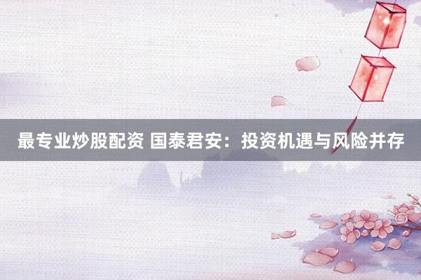 最专业炒股配资 国泰君安：投资机遇与风险并存