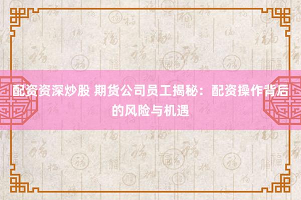 配资资深炒股 期货公司员工揭秘：配资操作背后的风险与机遇