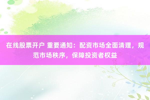 在线股票开户 重要通知：配资市场全面清理，规范市场秩序，保障投资者权益
