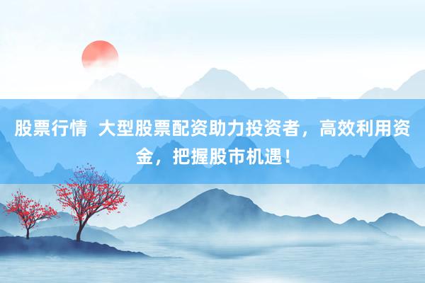 股票行情  大型股票配资助力投资者，高效利用资金，把握股市机遇！