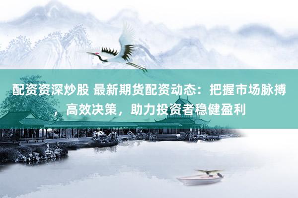 配资资深炒股 最新期货配资动态：把握市场脉搏，高效决策，助力投资者稳健盈利