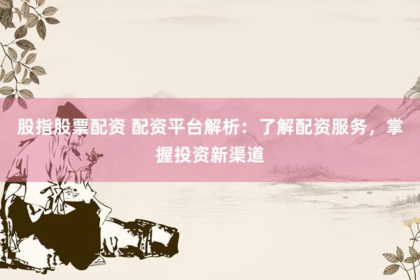 股指股票配资 配资平台解析：了解配资服务，掌握投资新渠道