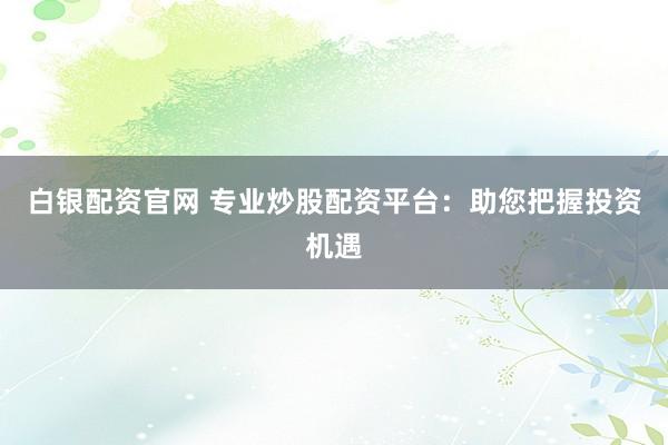 白银配资官网 专业炒股配资平台：助您把握投资机遇