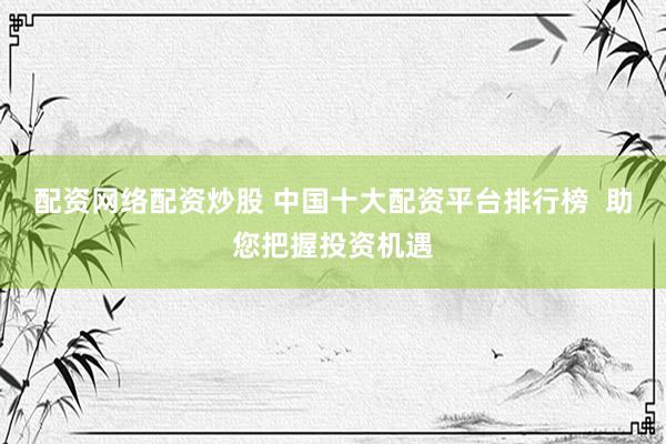 配资网络配资炒股 中国十大配资平台排行榜  助您把握投资机遇