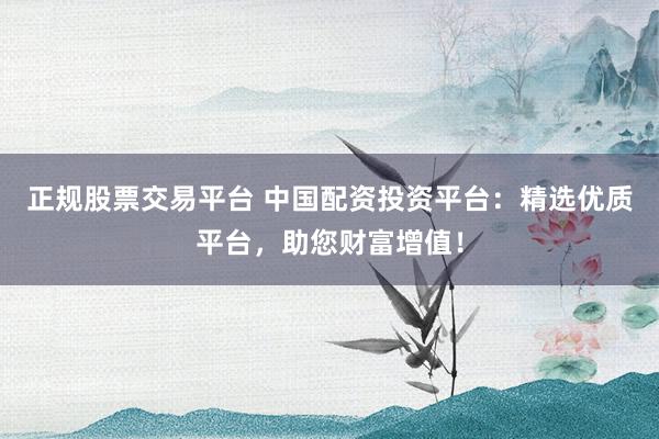 正规股票交易平台 中国配资投资平台：精选优质平台，助您财富增值！