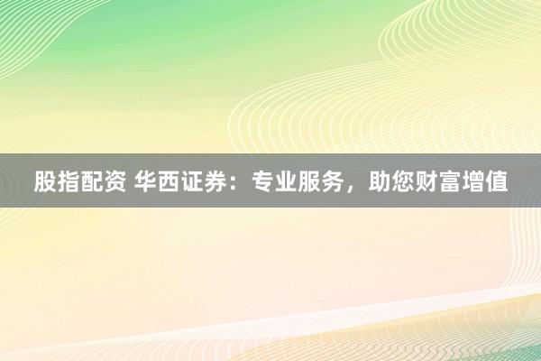 股指配资 华西证券：专业服务，助您财富增值