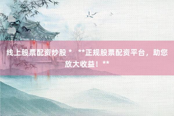线上股票配资炒股 *   **正规股票配资平台，助您放大收益！**