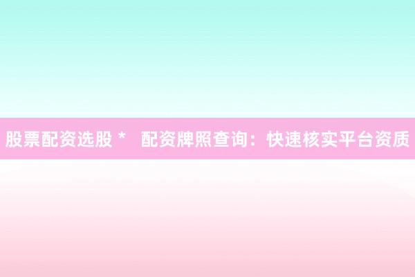 股票配资选股 *   配资牌照查询：快速核实平台资质