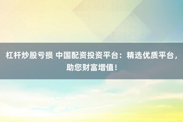 杠杆炒股亏损 中国配资投资平台：精选优质平台，助您财富增值！