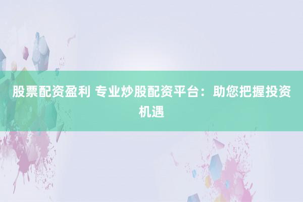 股票配资盈利 专业炒股配资平台：助您把握投资机遇