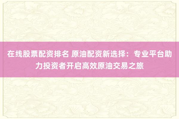 在线股票配资排名 原油配资新选择：专业平台助力投资者开启高效原油交易之旅
