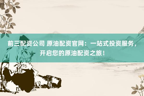 前三配资公司 原油配资官网：一站式投资服务，开启您的原油配资之旅！