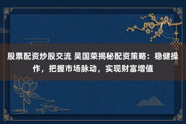 股票配资炒股交流 吴国荣揭秘配资策略：稳健操作，把握市场脉动，实现财富增值