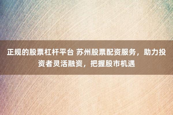 正规的股票杠杆平台 苏州股票配资服务，助力投资者灵活融资，把握股市机遇