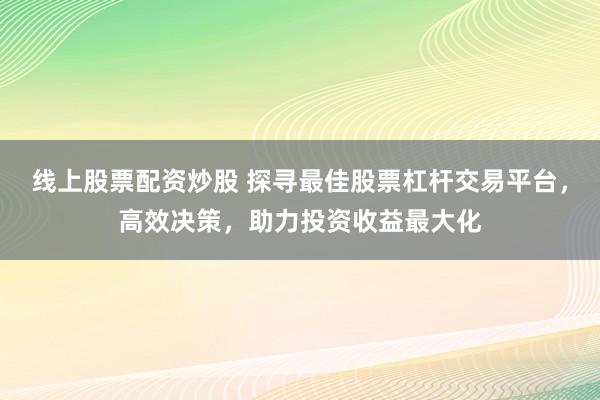 线上股票配资炒股 探寻最佳股票杠杆交易平台，高效决策，助力投资收益最大化