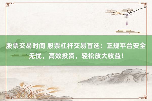 股票交易时间 股票杠杆交易首选：正规平台安全无忧，高效投资，轻松放大收益！