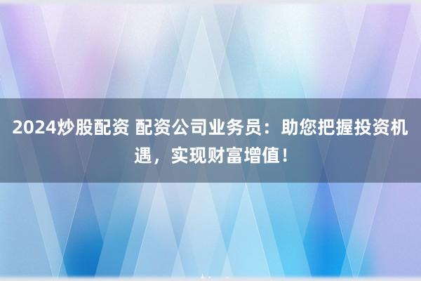 2024炒股配资 配资公司业务员：助您把握投资机遇，实现财富增值！
