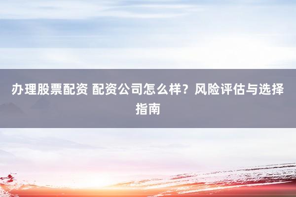 办理股票配资 配资公司怎么样？风险评估与选择指南
