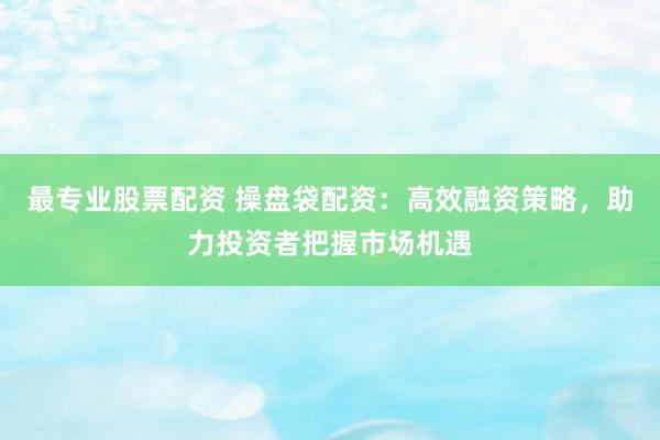 最专业股票配资 操盘袋配资：高效融资策略，助力投资者把握市场机遇