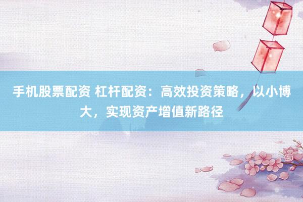 手机股票配资 杠杆配资：高效投资策略，以小博大，实现资产增值新路径