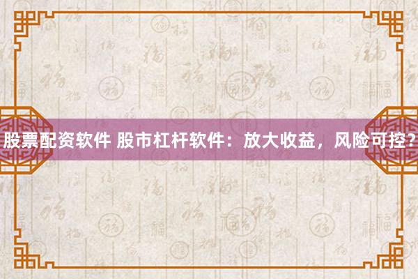 股票配资软件 股市杠杆软件：放大收益，风险可控？