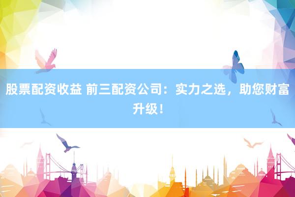 股票配资收益 前三配资公司：实力之选，助您财富升级！