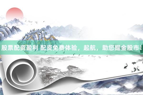 股票配资盈利 配资免费体验，起航，助您掘金股市！