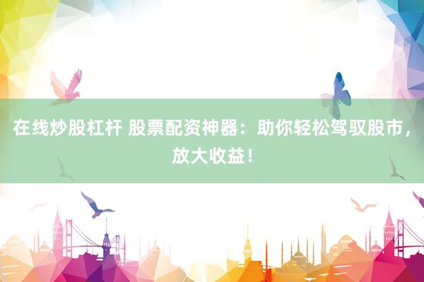 在线炒股杠杆 股票配资神器：助你轻松驾驭股市，放大收益！