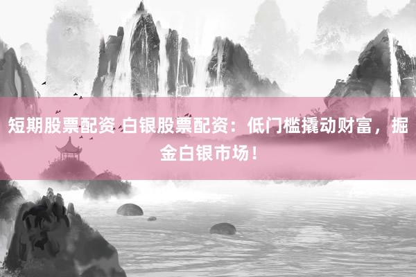 短期股票配资 白银股票配资：低门槛撬动财富，掘金白银市场！