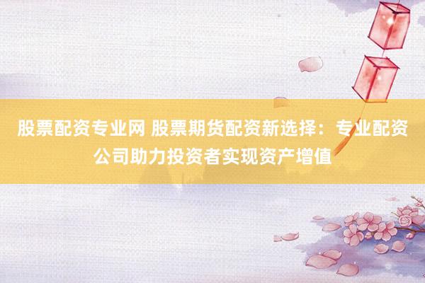 股票配资专业网 股票期货配资新选择：专业配资公司助力投资者实现资产增值