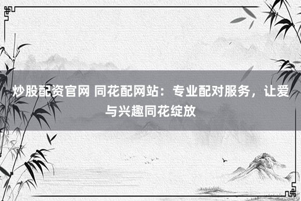 炒股配资官网 同花配网站：专业配对服务，让爱与兴趣同花绽放