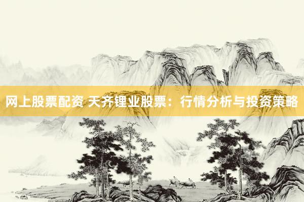 网上股票配资 天齐锂业股票：行情分析与投资策略