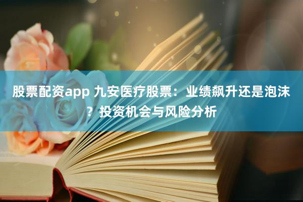 股票配资app 九安医疗股票：业绩飙升还是泡沫？投资机会与风险分析