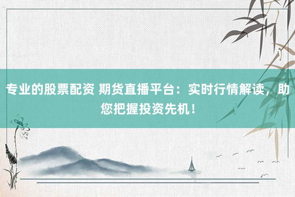 专业的股票配资 期货直播平台：实时行情解读，助您把握投资先机！