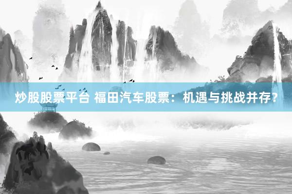 炒股股票平台 福田汽车股票：机遇与挑战并存？