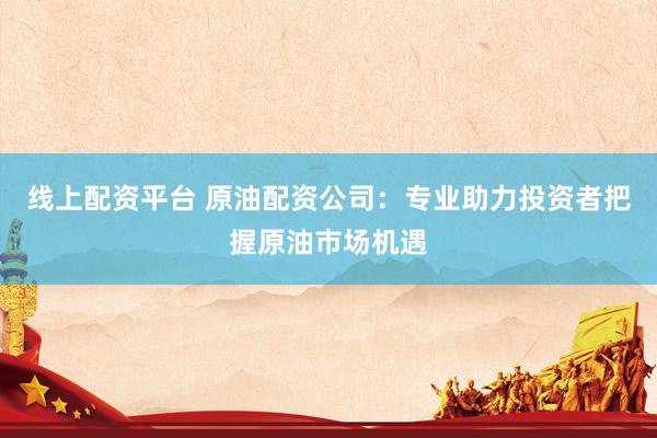 线上配资平台 原油配资公司：专业助力投资者把握原油市场机遇