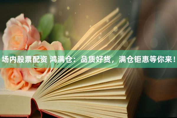 场内股票配资 鸿满仓：品质好货，满仓钜惠等你来！